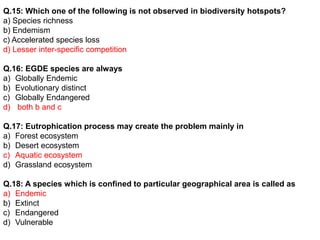 Q.15: Which one of the following is not observed in biodiversity hotspots?
a) Species richness
b) Endemism
c) Accelerated species loss
d) Lesser inter-specific competition
Q.16: EGDE species are always
a) Globally Endemic
b) Evolutionary distinct
c) Globally Endangered
d) both b and c
Q.17: Eutrophication process may create the problem mainly in
a) Forest ecosystem
b) Desert ecosystem
c) Aquatic ecosystem
d) Grassland ecosystem
Q.18: A species which is confined to particular geographical area is called as
a) Endemic
b) Extinct
c) Endangered
d) Vulnerable
 