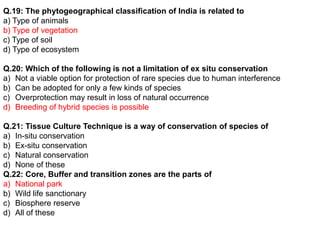 Q.19: The phytogeographical classification of India is related to
a) Type of animals
b) Type of vegetation
c) Type of soil
d) Type of ecosystem
Q.20: Which of the following is not a limitation of ex situ conservation
a) Not a viable option for protection of rare species due to human interference
b) Can be adopted for only a few kinds of species
c) Overprotection may result in loss of natural occurrence
d) Breeding of hybrid species is possible
Q.21: Tissue Culture Technique is a way of conservation of species of
a) In-situ conservation
b) Ex-situ conservation
c) Natural conservation
d) None of these
Q.22: Core, Buffer and transition zones are the parts of
a) National park
b) Wild life sanctionary
c) Biosphere reserve
d) All of these
 