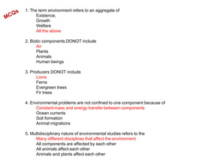 1. The term environment refers to an aggregate of
Existence,
Growth
Welfare
All the above
2. Biotic components DONOT include
Air
Plants
Animals
Human beings
3. Producers DONOT include
Lions
Ferns
Evergreen trees
Fir trees
4. Environmental problems are not confined to one component because of
Constant mass and energy transfer between components
Ocean currents
Soil formation
Animal migrations
5. Multidisciplinary nature of environmental studies refers to the
Many different disciplines that affect the environment
All components are affected by each other
All animals affect each other
Animals and plants affect each other
 