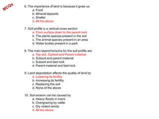 6. The importance of land is because it gives us
a. Food
b. Mineral deposits
c. Shelter
d. All the above
7. Soil profile is a vertical cross section
a. From surface down to the parent rock
b. The plants species present in the soil
c. The animal species present in an area
d. Water bodies present in a park
8. The main layers/horizons for the soil profile are
a. Top soil, Subsoil and Parent material
b. Subsoil and parent material
c. Subsoil and bed rock
d. Parent material and bed rock
9. Land degradation affects the quality of land by
a. Lowering its fertility
b. Increasing its fertility
c. Replacing the soil
d. None of the above
10. Soil erosion can be caused by
a. Heavy floods in rivers
b. Overgrazing by cattle
c. Dry violent winds
d. All the above
 