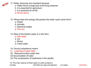 11. Water resources are important because
a. Water forms a large part of all living creatures
b. It is essential for agriculture
c. It is essential for all life
d. All the above
12. Where does the energy that powers the water cycle come from?
a. Plants
b. Animals
c. Electrical outlets
d. The sun
13. Most of the Earth's water is in this form.
a. Salt water
b. Ice
c. Rivers
d. Fresh water
14. Ground subsidence means
(i) Lowering of water table
(ii) Reduced surface water flow
(iii) Accumulation of water
(iv) The compression of sediments in the aquifer.
15. The main reserve of fresh water on earth surface is
(a) Sea (b) Polar ice caps and glaciers (c) Lakes (d) Rivers
 