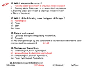 16. Which statement is correct?
i. Running Water Ecosystem is known as lotic ecosystem
ii. Running Water Ecosystem is known as lentic ecosystem
iii. Standing Water Ecosystem is known as lotic ecosystem
iv. None of the above
17. Which of the following is/are the type/s of Drought?
(i) Hydrological
(ii) Flash
(iii) Both
(iv) None
18. Natural environment
(i) Operates through self regulating mechanism,
(ii) Dynamic,
(iii) Any change brought by one component is counterbalanced by some other
changes in other component (iv) All
19. The types of Drought are
(i) Meteorological, flash, hydrological,
(ii) Meteorological, hydrological, Agricultural,
(iii) Meteorological, coastal, Agricultural,
(iv) Flash, hydrological, Agricultural,
20. Science dealing with land is known
(i) Geology (ii) Pedology (iii) Geography (iv) None
 