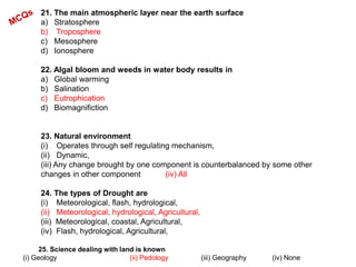 21. The main atmospheric layer near the earth surface
a) Stratosphere
b) Troposphere
c) Mesosphere
d) Ionosphere
22. Algal bloom and weeds in water body results in
a) Global warming
b) Salination
c) Eutrophication
d) Biomagnifiction
23. Natural environment
(i) Operates through self regulating mechanism,
(ii) Dynamic,
(iii) Any change brought by one component is counterbalanced by some other
changes in other component (iv) All
24. The types of Drought are
(i) Meteorological, flash, hydrological,
(ii) Meteorological, hydrological, Agricultural,
(iii) Meteorological, coastal, Agricultural,
(iv) Flash, hydrological, Agricultural,
25. Science dealing with land is known
(i) Geology (ii) Pedology (iii) Geography (iv) None
 
