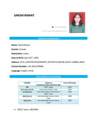 Name: SakshiRawat
Gender: Female
Nationality: Indian
Date of Birth: April 10th
, 1992
Address: 39-B, GAYATRI APARTMENTS, SECTOR-9, ROHINI, DELHI-110085, INDIA
Contact Number: +91-9013799946
Language: English, Hindi
COURSE Name of
Institution/Board/University
Yearof Passing
MS JAIST, Japan 2015
M.Tech( C.S.P.T) University of Delhi, India 2015
Graduation Hans Raj College, University of
Delhi. India
2012
HSC(10+2) Hans Raj Model School, Delhi,
India
2009
SSC(10th) Hans Raj Model School, Delhi,
India
2007
 TOEIC Score: 885/990
SAKSHI RAWAT
: +91-9013799946
Email:sakshirawat10@gmail.com
PERSONAL INFORMATION
EDUCATIONAL QUALIFICATION
 