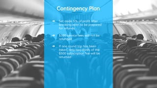Contingency Plan
➜ Set aside 5% of profit after
breaking even to be prepared
for refunds
➜ $100 service fees will not be
refunded
➜ If one round trip has been
taken, only two-thirds of the
$500 subscription fee will be
returned
 