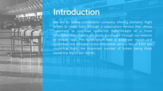 Introduction
We are an airline consolidator company offering domestic flight
tickets to major hubs through a subscription service that allows
customers to purchase round-trip flight tickets at a more
affordable rate. Tickets are easily purchased through our website
or mobile app. The subscription cost is $500 per month and
customers are charged a non-refundable service fee of $100 per
round-trip flight, the maximum number of tickets being three
round-trip flights per month.
 