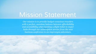 Our mission is to provide budget-conscious travelers
with a perfect, seamless balance between affordability
and accessibility when booking a flight ticket to major
hubs through our subscription service from the next
business conference to an impromptu adventure.
Mission Statement
 