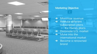 Marketing Objective
➜ Maximize revenue
➜ Release different
subscription plans
○ Ex: Family plans
➜ Dominate U.S. market
➜ Move into the
international market
➜ Become a renowned
brand
 