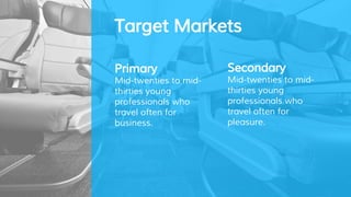 Target Markets
Secondary
Mid-twenties to mid-
thirties young
professionals who
travel often for
pleasure.
Primary
Mid-twenties to mid-
thirties young
professionals who
travel often for
business.
 