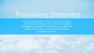 To young professionals who want to travel and have
the time and flexibility to do so, JetSet is the flight
subscription service that gives you the most affordable
flights around the U.S. because of the monthly
subscription service.
Positioning Statement
 