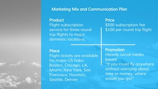 Price
$500 subscription fee
$100 per round trip flight
Marketing Mix and Communication Plan
Product
Flight subscription
service for three round
trip flights to major
domestic locations.
Place
Flight tickets are available
for major US hubs:
Boston, Chicago, LA,
Miami, New York, San
Francisco, Houston,
Seattle, Denver
Promotion
Heavily social media
based
“If you could fly anywhere
without worrying about
time or money, where
would you go?”
 