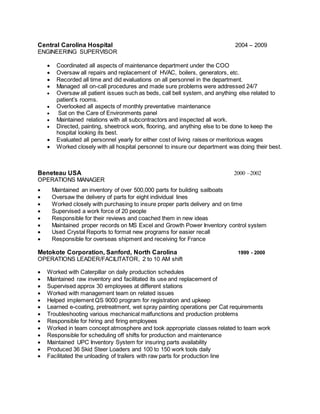 Central Carolina Hospital 2004 – 2009
ENGINEERING SUPERVISOR
 Coordinated all aspects of maintenance department under the COO
 Oversaw all repairs and replacement of HVAC, boilers, generators, etc.
 Recorded all time and did evaluations on all personnel in the department.
 Managed all on-call procedures and made sure problems were addressed 24/7
 Oversaw all patient issues such as beds, call bell system, and anything else related to
patient’s rooms.
 Overlooked all aspects of monthly preventative maintenance
 Sat on the Care of Environments panel
 Maintained relations with all subcontractors and inspected all work.
 Directed, painting, sheetrock work, flooring, and anything else to be done to keep the
hospital looking its best.
 Evaluated all personnel yearly for either cost of living raises or meritorious wages
 Worked closely with all hospital personnel to insure our department was doing their best.
Beneteau USA 2000 –2002
OPERATIONS MANAGER
 Maintained an inventory of over 500,000 parts for building sailboats
 Oversaw the delivery of parts for eight individual lines
 Worked closely with purchasing to insure proper parts delivery and on time
 Supervised a work force of 20 people
 Responsible for their reviews and coached them in new ideas
 Maintained proper records on MS Excel and Growth Power Inventory control system
 Used Crystal Reports to format new programs for easier recall
 Responsible for overseas shipment and receiving for France
Metokote Corporation, Sanford, North Carolina 1999 - 2000
OPERATIONS LEADER/FACILITATOR, 2 to 10 AM shift
 Worked with Caterpillar on daily production schedules
 Maintained raw inventory and facilitated its use and replacement of
 Supervised approx 30 employees at different stations
 Worked with management team on related issues
 Helped implement QS 9000 program for registration and upkeep
 Learned e-coating, pretreatment, wet spray painting operations per Cat requirements
 Troubleshooting various mechanical malfunctions and production problems
 Responsible for hiring and firing employees
 Worked in team concept atmosphere and took appropriate classes related to team work
 Responsible for scheduling off shifts for production and maintenance
 Maintained UPC Inventory System for insuring parts availability
 Produced 36 Skid Steer Loaders and 100 to 150 work tools daily
 Facilitated the unloading of trailers with raw parts for production line
 