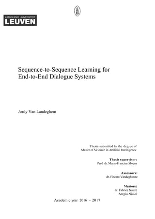 Sequence-to-Sequence Learning for
End-to-End Dialogue Systems
Jordy Van Landeghem
Thesis submitted for the degree of
Master of Science in Artificial Intelligence
Thesis supervisor:
Prof. dr. Marie-Francine Moens
Assessors:
dr.Vincent Vandeghinste
Mentors:
dr. Fabrice Nauze
Sergiu Nisioi
Academic year 2016 – 2017
 