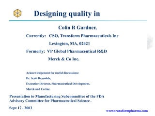 Designing quality in
Colin R Gardner,
Currently: CSO, Transform Pharmaceuticals Inc
Lexington, MA, 02421
Formerly: VP Global Pharmaceutical R&D
Merck & Co Inc.
Acknowledgement for useful discussions:
Dr. Scott Reynolds,
Executive Director, Pharmaceutical Development,
Merck and Co Inc.
www.transformpharma.com
Presentation to Manufacturing Subcommittee of the FDA
Advisory Committee for Pharmaceutical Science.
Sept 17 , 2003
 