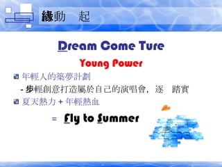 活動緣起 D ream Come Ture Young Power 年輕人的築夢計劃 - 年輕創意打造屬於自己的演唱會，逐步踏實 夏天熱力 + 年輕熱血 =  F ly to  S ummer 