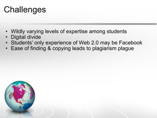 Challenges Wildly varying levels of expertise among students Digital divide  Students' only experience of Web 2.0 may be Facebook Ease of finding & copying leads to plagiarism plague 