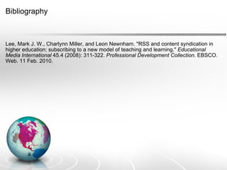 Bibliography Lee, Mark J. W., Charlynn Miller, and Leon Newnham. "RSS and content syndication in higher education: subscribing to a new model of teaching and learning."  Educational Media International  45.4 (2008): 311-322.  Professional Development Collection . EBSCO. Web. 11 Feb. 2010. 