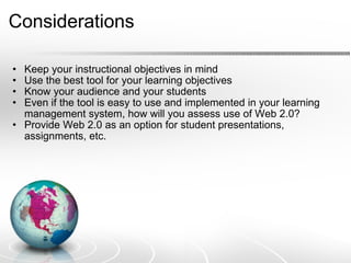 Considerations Keep your instructional objectives in mind Use the best tool for your learning objectives Know your audience and your students Even if the tool is easy to use and implemented in your learning management system, how will you assess use of Web 2.0? Provide Web 2.0 as an option for student presentations, assignments, etc. 