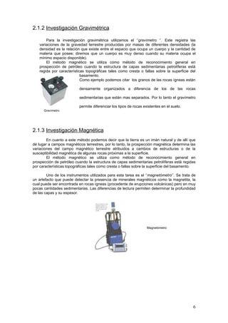 2.1.2 Investigación Gravimétrica
Para la investigación gravimétrica utilizamos el ‘’gravímetro ‘’. Este registra las
variaciones de la gravedad terrestre producidas por masas de diferentes densidades (la
densidad es la relación que existe entre el espacio que ocupa un cuerpo y la cantidad de
materia que posee; diremos que un cuerpo es muy denso cuando su materia ocupa el
mínimo espacio disponible).
El método magnético se utiliza como método de reconocimiento general en
prospección de petróleo cuando la estructura de capas sedimentarias petrolíferas está
regida por características topográficas tales como cresta o fallas sobre la superficie del
basamento.
Como ejemplo podemos citar los granos de las rocas ígneas están
densamente organizados a diferencia de los de las rocas
sedimentarias que están mas separados. Por lo tanto el gravímetro
permite diferenciar los tipos de rocas existentes en el suelo.
2.1.3 Investigación Magnética
En cuanto a este método podemos decir que la tierra es un imán natural y de allí que
dé lugar a campos magnéticos terrestres, por lo tanto, la prospección magnética determina las
variaciones del campo magnético terrestre atribuidos a cambios de estructuras o de la
susceptibilidad magnética de algunas rocas próximas a la superficie.
El método magnético se utiliza como método de reconocimiento general en
prospección de petróleo cuando la estructura de capas sedimentarias petrolíferas está regidas
por características topográficas tales como cresta o fallas sobre la superficie del basamento.
Uno de los instrumentos utilizados para esta tarea es el ‘’magnetómetro’’. Se trata de
un artefacto que puede detectar la presencia de minerales magnéticos como la magnetita, la
cual puede ser encontrada en rocas ígneas (procedente de erupciones volcánicas) pero en muy
pocas cantidades sedimentarias. Las diferencias de lectura permiten determinar la profundidad
de las capas y su espesor.
6
Magnetómetro
Gravímetro
 