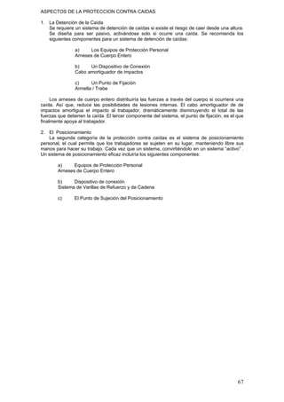 ASPECTOS DE LA PROTECCION CONTRA CAIDAS
1. La Detención de la Caída
Se requiere un sistema de detención de caídas si existe el riesgo de caer desde una altura.
Se diseña para ser pasivo, activándose solo si ocurre una caída. Se recomienda los
siguientes componentes para un sistema de detención de caídas:
a) Los Equipos de Protección Personal
Arneses de Cuerpo Entero
b) Un Dispositivo de Conexión
Cabo amortiguador de impactos
c) Un Punto de Fijación
Armella / Trabe
Los arneses de cuerpo entero distribuiría las fuerzas a través del cuerpo si ocurriera una
caída. Así que, reduce las posibilidades de lesiones internas. El cabo amortiguador de de
impactos amortigua el impacto al trabajador, dramáticamente disminuyendo el total de las
fuerzas que detienen la caída. El tercer componente del sistema, el punto de fijación, es el que
finalmente apoya al trabajador.
2. El Posicionamiento
La segunda categoría de la protección contra caídas es el sistema de posicionamiento
personal, el cual permite que los trabajadores se sujeten en su lugar, manteniendo libre sus
manos para hacer su trabajo. Cada vez que un sistema, convirtiéndolo en un sistema “activo” .
Un sistema de posicionamiento eficaz incluiría los siguientes componentes:
a) Equipos de Protección Personal
Arneses de Cuerpo Entero
b) Dispositivo de conexión
Sistema de Varillas de Refuerzo y de Cadena
c) El Punto de Sujeción del Posicionamiento
67
 