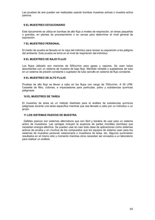 Las pruebas de aire pueden ser realizadas usando bombas muestras activas o muestra activa
pasivos.
6 EL MUESTREO ESTACIONARIO
Este típicamente se utiliza en bombas de alto flujo a niveles de respiración, en áreas pequeñas
o grandes, en plantas de procesamiento o en cercas para determinar el nivel general de
exposición.
7 EL MUESTREO PERSONAL
El medio de prueba es llevado en la ropa del individuo para revisar su exposición a los peligros
del ambiente. Esta prueba se toma en el nivel de respiración del individuo.
8 EL MUESTREO DE BAJO FLUJO
Los flujos utilizado son menores de 500cc/min para gases y vapores. Se usan tubos
absorbentes con un sistema de muestra de bajo flujo. Manifold variable y sujetadores de tubo
en un sistema de presión constante o sujetador de tubo sencillo en sistema de flujo constante.
9 EL MUESTREO DE ALTO FLUJO
Pruebas de alto flujo se llevan a cabo en los flujos con rango de 750cc/min. A 30 LPM.
Cassette de filtro, ciclones, e impactadores para partículas, polvo y substancias químicas
peligrosas.
10 EL MUESTREO DE TAREA
El muestreo de tarea es un método diseñado para el análisis de substancias químicos
peligrosas durante una tarea específica mientras que sea llevada a cabo por un individuo o un
grupo.
11 LOS SISTEMAS PASIVOS DE MUESTRA
Gafetes pasivos son sistemas alternativos que son fácil y baratos de usar para un sistema
activo de muestreos. Las ventajas incluyen la ausencia de partes movibles (bombas) que
necesitan energía eléctrica. Se pueden usar en casi toda clase de aplicaciones como sistemas
activos de prueba y en muchos de los compuestos que los equipos de sistema usan para los
sistemas de muestreo personal, estacionaria o muestreos de tarea, etc. Algunos suministran
resultados en el mismo sitio y momento mientras otros necesitan ser enviados a un laboratorio
para realizar un análisis.
69
 
