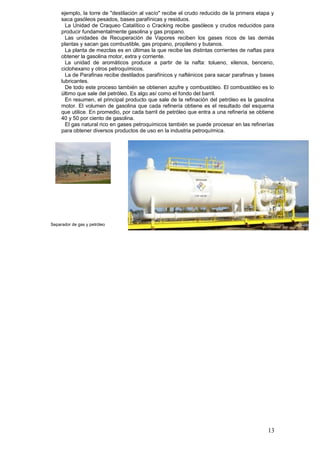 ejemplo, la torre de "destilación al vacío" recibe el crudo reducido de la primera etapa y
saca gasóleos pesados, bases parafínicas y residuos.
La Unidad de Craqueo Catalítico o Cracking recibe gasóleos y crudos reducidos para
producir fundamentalmente gasolina y gas propano.
Las unidades de Recuperación de Vapores reciben los gases ricos de las demás
plantas y sacan gas combustible, gas propano, propileno y butanos.
La planta de mezclas es en últimas la que recibe las distintas corrientes de naftas para
obtener la gasolina motor, extra y corriente.
La unidad de aromáticos produce a partir de la nafta: tolueno, xilenos, benceno,
ciclohexano y otros petroquímicos.
La de Parafinas recibe destilados parafínicos y nafténicos para sacar parafinas y bases
lubricantes.
De todo este proceso también se obtienen azufre y combustóleo. El combustóleo es lo
último que sale del petróleo. Es algo así como el fondo del barril.
En resumen, el principal producto que sale de la refinación del petróleo es la gasolina
motor. El volumen de gasolina que cada refinería obtiene es el resultado del esquema
que utilice. En promedio, por cada barril de petróleo que entra a una refinería se obtiene
40 y 50 por ciento de gasolina.
El gas natural rico en gases petroquímicos también se puede procesar en las refinerías
para obtener diversos productos de uso en la industria petroquímica.
13
Separador de gas y petróleo
 