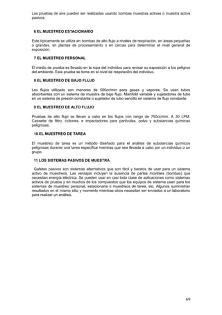 Las pruebas de aire pueden ser realizadas usando bombas muestras activas o muestra activa
pasivos.
6 EL MUESTREO ESTACIONARIO
Este típicamente se utiliza en bombas de alto flujo a niveles de respiración, en áreas pequeñas
o grandes, en plantas de procesamiento o en cercas para determinar el nivel general de
exposición.
7 EL MUESTREO PERSONAL
El medio de prueba es llevado en la ropa del individuo para revisar su exposición a los peligros
del ambiente. Esta prueba se toma en el nivel de respiración del individuo.
8 EL MUESTREO DE BAJO FLUJO
Los flujos utilizado son menores de 500cc/min para gases y vapores. Se usan tubos
absorbentes con un sistema de muestra de bajo flujo. Manifold variable y sujetadores de tubo
en un sistema de presión constante o sujetador de tubo sencillo en sistema de flujo constante.
9 EL MUESTREO DE ALTO FLUJO
Pruebas de alto flujo se llevan a cabo en los flujos con rango de 750cc/min. A 30 LPM.
Cassette de filtro, ciclones, e impactadores para partículas, polvo y substancias químicas
peligrosas.
10 EL MUESTREO DE TAREA
El muestreo de tarea es un método diseñado para el análisis de substancias químicos
peligrosas durante una tarea específica mientras que sea llevada a cabo por un individuo o un
grupo.
11 LOS SISTEMAS PASIVOS DE MUESTRA
Gafetes pasivos son sistemas alternativos que son fácil y baratos de usar para un sistema
activo de muestreos. Las ventajas incluyen la ausencia de partes movibles (bombas) que
necesitan energía eléctrica. Se pueden usar en casi toda clase de aplicaciones como sistemas
activos de prueba y en muchos de los compuestos que los equipos de sistema usan para los
sistemas de muestreo personal, estacionaria o muestreos de tarea, etc. Algunos suministran
resultados en el mismo sitio y momento mientras otros necesitan ser enviados a un laboratorio
para realizar un análisis.
69
 