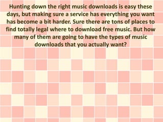 Hunting down the right music downloads is easy these
days, but making sure a service has everything you want
has become a bit harder. Sure there are tons of places to
find totally legal where to download free music. But how
   many of them are going to have the types of music
            downloads that you actually want?
 