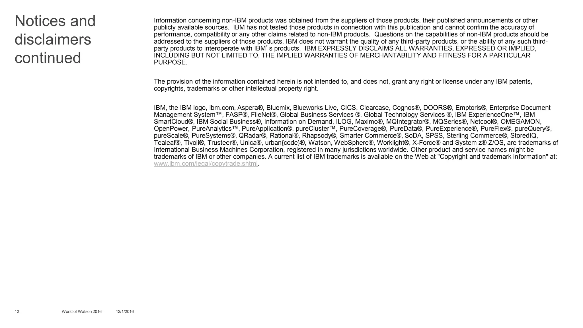 Notices and
disclaimers
continued
Information concerning non-IBM products was obtained from the suppliers of those products, their published announcements or other
publicly available sources. IBM has not tested those products in connection with this publication and cannot confirm the accuracy of
performance, compatibility or any other claims related to non-IBM products. Questions on the capabilities of non-IBM products should be
addressed to the suppliers of those products. IBM does not warrant the quality of any third-party products, or the ability of any such third-
party products to interoperate with IBM’s products. IBM EXPRESSLY DISCLAIMS ALL WARRANTIES, EXPRESSED OR IMPLIED,
INCLUDING BUT NOT LIMITED TO, THE IMPLIED WARRANTIES OF MERCHANTABILITY AND FITNESS FOR A PARTICULAR
PURPOSE.
The provision of the information contained herein is not intended to, and does not, grant any right or license under any IBM patents,
copyrights, trademarks or other intellectual property right.
IBM, the IBM logo, ibm.com, Aspera®, Bluemix, Blueworks Live, CICS, Clearcase, Cognos®, DOORS®, Emptoris®, Enterprise Document
Management System™, FASP®, FileNet®, Global Business Services ®, Global Technology Services ®, IBM ExperienceOne™, IBM
SmartCloud®, IBM Social Business®, Information on Demand, ILOG, Maximo®, MQIntegrator®, MQSeries®, Netcool®, OMEGAMON,
OpenPower, PureAnalytics™, PureApplication®, pureCluster™, PureCoverage®, PureData®, PureExperience®, PureFlex®, pureQuery®,
pureScale®, PureSystems®, QRadar®, Rational®, Rhapsody®, Smarter Commerce®, SoDA, SPSS, Sterling Commerce®, StoredIQ,
Tealeaf®, Tivoli®, Trusteer®, Unica®, urban{code}®, Watson, WebSphere®, Worklight®, X-Force® and System z® Z/OS, are trademarks of
International Business Machines Corporation, registered in many jurisdictions worldwide. Other product and service names might be
trademarks of IBM or other companies. A current list of IBM trademarks is available on the Web at "Copyright and trademark information" at:
www.ibm.com/legal/copytrade.shtml.
12 12/1/2016World of Watson 2016
 