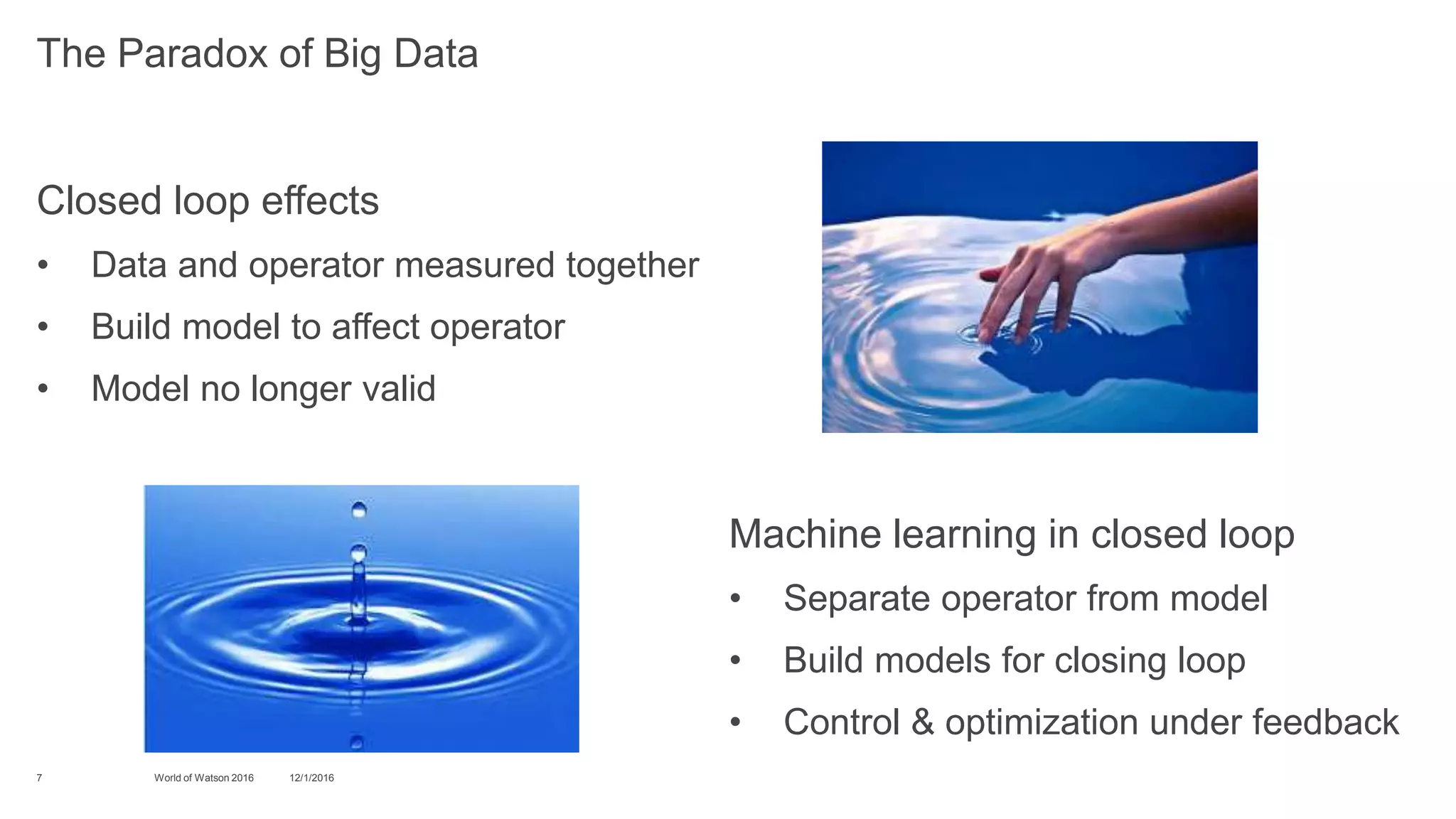 Closed loop effects
• Data and operator measured together
• Build model to affect operator
• Model no longer valid
12/1/2016World of Watson 20167
The Paradox of Big Data
Machine learning in closed loop
• Separate operator from model
• Build models for closing loop
• Control & optimization under feedback
 