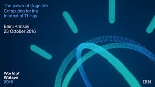 The power of Cognitive
Computing for the
Internet of Things
Eleni Pratsini
23 October 2016
 