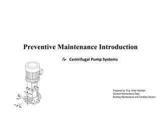 Preventive Maintenance Introduction
For Centrifugal Pump Systems
Prepared by: Eng. Amer Hamdan
General Maintenance Dept.
Building Maintenance and Facilities Section.
 