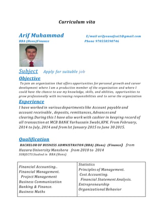Curriculum vita
Arif Muhammad E/mail arifyousafzai1@gmail.com
BBA (Hons)Finance Phone 970558590746
Subject Apply for suitable job
Objective
To join an organization that offers opportunities for personal growth and career
development where I am a productive member of the organization and where I
could have the chance to use my knowledge, skills, and abilities, opportunities to
grow professionally with increasing responsibilities and to serve the organization
Experience
I have worked in various departments like Account payable and
account receivable , deposits, remittances, Advances and
clearing.During this I have also work with cashier in keeping record of
all transaction at MCB BANK Yarhussain Swabi,KPK. From February,
2014 to July, 2014 and from Ist January 2015 to June 30 2015.
Qualification
BACHELOR OF BUSNESS ADMNISTRATON (BBA) (Hons) (Finance) from
Hazara University Manshera from 2010 to 2014
SUBJECTS Studied in BBA (Hons)
Financial Accounting..
Financial Management.
Project Management
Business Communication
Banking & Finance.
Business Maths
Statistics
Principles of Management.
Cost Accounting.
Financial Statement Analysis.
Entrepreneurship
Organizational Behavior
.
 