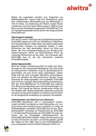 3
Dächer der Lagerhallen erhielten eine Tragschale aus
Stahltrapezblechen. Hierauf folgt eine Dampfsperre sowie
eine nichtbrennbare Wärmedämmung aus Mineralwolle in
120 mm Dicke. Zur Abdichtung der Flächen setzten Planer
und Bauherr wie schon beim Hallenneubau in 2008 auf eine
Bahn aus dem Dachabdichtungssystem EVALON® des Trie-
rer Flachdachspezialisten alwitra GmbH: die mittig verstärkte
EVALON® dual.
Überzeugend vielseitig
Seit fast 50 Jahren überzeugt das Dachabdichtungssystem
EVALON® weltweit auf mehr als 160 Millionen Quadratme-
tern Flachdachflächen. Dabei bieten die optimal aufeinander
abgestimmten Produkte als bewährtes System in allen
Klimazonen der Welt dauerhaften Schutz vor Wind und
Wetter. Mit ihrer Hochpolymerlegierung aus Ethylen-Vinyl-
Acetat-Terpolymer (EVA) und Polyvinylchlorid (PVC) als
vollwertige Dichtschicht auf der Ober- und Unterseite steht
EVALON® dual für die seit Jahrzehnten bewährte
EVALON®-Qualität.
Starke Eigenschaften
Dank der mittigen Verstärkung erfüllt sie zudem alle Anfor-
derungen für die mechanische Befestigung. Der hohe Anteil
an hochpolymeren Feststoffen sorgt für gleichbleibende Ei-
genschaften und eine enorm lange Lebensdauer. Gleich-
zeitig wirkt die helle und glatte Oberfläche schmutzabwei-
send und reflektiert die Wärmestrahlung. Darüber hinaus
überzeugt die witterungsstabile und wurzelfeste EVALON®
dual mit ihrem niedrigen Wasserdampfdiffusionswiderstand.
Wie alle EVALON®-Bahnen ist EVALON® dual aufgrund
ihrer Bitumenverträglichkeit auch bei Dachsanierungen ein-
setzbar. Die Fügung der Bahnen untereinander erfolgt mit-
tels Heißluft oder Quellschweißmittel. Besonders praxisnah
und sicher ist das große Angebot an Zubehör und Formteilen
für die fachgerechte Ausbildung von typischen Dachdetails.
Produktsystem vom Dachrand zum Dachrand
EVALON® Dachbahnen sind in verschiedenen Ausfüh-
rungen erhältlich und decken je nach Dachaufbau und -nut-
zung nahezu jede Anforderung ab: Zusätzlich zur mittig mit
Polyestergelege verstärkten EVALON® dual ist das Dach-
bahnensystem unterseitig mit Polyestervlies als EVALON®
V, mit Glasvlies/Polyestervlies als EVALON® VG sowie ka-
schiert und mit unterseitiger Selbstklebeschicht als
EVALON® VSK/VGSK erhältlich. Neben der Kennzeichnung
mit dem CE-Zeichen als Dach- und Dichtungsbahn gemäß
EN 13956 und EN 13967 liegt für alle EVALON®-Bahnen
eine umfassende Umwelt-Produkt-Deklaration (EPD) vor.
 