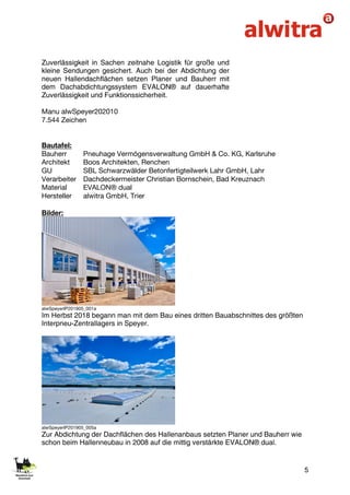 5
Zuverlässigkeit in Sachen zeitnahe Logistik für große und
kleine Sendungen gesichert. Auch bei der Abdichtung der
neuen Hallendachflächen setzen Planer und Bauherr mit
dem Dachabdichtungssystem EVALON® auf dauerhafte
Zuverlässigkeit und Funktionssicherheit.
Manu alwSpeyer202010
7.544 Zeichen
Bautafel:
Bauherr Pneuhage Vermögensverwaltung GmbH & Co. KG, Karlsruhe
Architekt Boos Architekten, Renchen
GU SBL Schwarzwälder Betonfertigteilwerk Lahr GmbH, Lahr
Verarbeiter Dachdeckermeister Christian Bornschein, Bad Kreuznach
Material EVALON® dual
Hersteller alwitra GmbH, Trier
Bilder:
alwSpeyerIP201905_001a
Im Herbst 2018 begann man mit dem Bau eines dritten Bauabschnittes des größten
Interpneu-Zentrallagers in Speyer.
alwSpeyerIP201905_005a
Zur Abdichtung der Dachflächen des Hallenanbaus setzten Planer und Bauherr wie
schon beim Hallenneubau in 2008 auf die mittig verstärkte EVALON® dual.
 