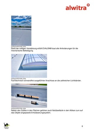 6
alwSpeyerIP201905_023a
Dank der mittigen Verstärkung erfüllt EVALON® dual alle Anforderungen für die
mechanische Befestigung.
alwSpeyerIP201905_033a
Fachtechnisch einwandfrei ausgeführter Anschluss an die zahlreichen Lichtbänder.
alwSpeyerIP201905_050a
Neben den Gullies in den Flächen gehören auch Notüberläufe in den Attiken zum auf
das Objekt angepasste Entwässerungssystem.
 