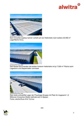 7
alwSpeyerIP201905_082a
Beim Erweiterungsbau kamen verteilt auf vier Hallenteile noch weitere 35.000 m2
Lagerfläche hinzu.
alwSpeyerIP201905_093a
Seit Herbst 2019 werden die beiden hinteren Hallenteile mit je 7.500 m2
Fläche samt
Lagerbüro und Staplerhallen vermietet.
alwSpeyerIP201905_099a
Das vierte und größte Lager der Pneuhage-Gruppe mit Platz für insgesamt 1,3
Millionen Consumer-Reifen befindet sich in Speyer.
Fotos: alwitra/Sven-Erik Tornow
xxx
 