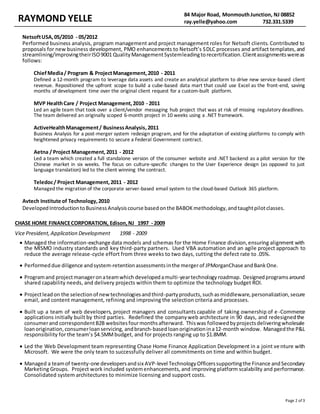 RAYMOND YELLE 84 Major Road, MonmouthJunction, NJ 08852
ray.yelle@yahoo.com 732.331.5339
Page 2 of 3
NetsoftUSA,05/2010 - 05/2012
Performed business analysis, program management and project management roles for Netsoft clients. Contributed to
proposals for new business development, PMO enhancements to Netsoft’s SDLC processes and artifact templates,and
streamlining/improvingtheirISO9001 QualityManagementSystemleadingtorecertification.Clientassignmentswereas
follows:
ChiefMedia/ Program & ProjectManagement,2010 - 2011
Defined a 12-month program to leverage data assets and create an analytical platform to drive new service-based client
revenue. Repositioned the upfront scope to build a cube-based data mart that could use Excel as the front-end, saving
months of development time over the original client request for a custom-built platform.
MVP HealthCare / Project Management,2010 - 2011
Led an agile team that took over a client/vendor messaging hub project that was at risk of missing regulatory deadlines.
The team delivered an originally scoped 6-month project in 10 weeks using a .NET framework.
ActiveHealthManagement/ BusinessAnalysis,2011
Business Analysis for a post-merger system redesign program, and for the adaptation of existing platforms to comply with
heightened privacy requirements to secure a Federal Government contract.
Aetna / Project Management,2011 - 2012
Led a team which created a full standalone version of the consumer website and .NET backend as a pilot version for the
Chinese market in six weeks. The focus on culture-specific changes to the User Experience design (as opposed to just
language translation) led to the client winning the contract.
Teledoc/ Project Management,2011 - 2012
Managed the migration of the corporate server-based email system to the cloud-based Outlook 365 platform.
Avtech Institute of Technology,2010
DevelopedIntroductiontoBusinessAnalysiscourse basedonthe BABOKmethodology,andtaughtpilotclasses.
CHASE HOME FINANCECORPORATION, Edison,NJ 1997 - 2009
Vice President, Application Development 1998 - 2009
 Managed the information-exchange data models and schemas for the Home Finance division,ensuring alignment with
the MISMO industry standards and key third-party partners. Used VBA automation and an agile project approach to
reduce the average release-cycle effort from three weeks to two days, cutting the defect rate to .05%.
 Performeddue diligence andsystem-retentionassessmentsinthe merger of JPMorganChase andBankOne.
 Programand projectmanageronateamwhich developedamulti-yeartechnologyroadmap. Designedprogramsaround
shared capability needs, and delivery projects within them to optimize the technology budget ROI.
 Projectleadon the selectionof newtechnologiesandthird-partyproducts,suchasmiddleware,personalization,secure
email, and content management, refining and improving the selection criteria and processes.
 Built up a team of web developers, project managers and consultants capable of taking ownership of e -Commerce
applications initially built by third parties. Redefined the companyweb architecture in 90 days, and redesignedthe
consumerand correspondentB2B websitesfourmonthsafterward. Thiswas followedbyprojectsdeliveringwholesale
loanorigination,consumerloanservicing, andbranch-basedloanoriginationina12-month window. Managedthe P&L
responsibility for the team’s $4.5MMbudget, and for projects ranging up to $1.8MM.
 Led the Web Development team representing Chase Home Finance Application Development in a joint venture with
Microsoft. We were the only team to successfully deliver all commitments on time and within budget.
 Managed a teamof twenty-one developersandsix AVP-level TechnologyOfficerssupportingthe Finance andSecondary
Marketing Groups. Project work included systemenhancements, and improving platform scalability and performance.
Consolidated system architectures to minimize licensing and support costs.
 