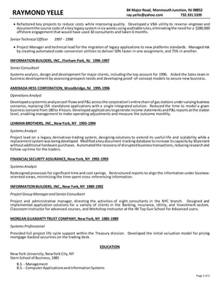 RAYMOND YELLE 84 Major Road, MonmouthJunction, NJ 08852
ray.yelle@yahoo.com 732.331.5339
Page 3 of 3
 Refactored key projects to reduce costs while improving quality. Developed a VBA utility to reverse -engineer and
documentthe source code of a keylegacysysteminsix weeksusingauditablerules,eliminatingthe needfor a $280,000
offshore engagement that would have used 30 consultants and taken 6 months.
SeniorTechnical Officer 1997 - 1998
 Project Manager and technical lead for the migration of legacy applications to new platforms standards. Managedrisk
by creating automated code-conversion utilities to deliver 50% faster in one assignment, and 75% in another.
INFORMATIONBUILDERS, INC.,Florham Park, NJ 1996-1997
SeniorConsultant
Systems analysis, design and development for major clients, including the top account for 1996. Aided the Sales team in
business development by assessing prospect needs and developing proof-of-concept models to secure new business.
AMERADA HESS CORPORATION, Woodbridge,NJ 1995-1996
OperationsAnalyst
DevelopedasystemtoanalyzecashflowsandP&Lacrossthe corporation’sentirechainof gasstationsundervaryingbusiness
scenarios, replacing 154 standalone applications with a single integrated solution. Reduced the time to model a given
businessscenariofrom180to 4 hours.Developedapplicationstogenerate income statementsandP&Lreportsatthe station
level, enabling management to make operating adjustments and measure the outcome monthly.
LEHMAN BROTHERS, INC.,NewYork, NY 1993-1994
SystemsAnalyst
Project lead on a legacy derivatives trading system, designing solutions to extend its useful life and scalability while a
replacementsystemwasbeingdeveloped. Modifiedakeydocument-trackingdatabase toincrease itscapacityby30percent
withoutadditional hardware purchases. Automatedthe recoveryof disruptedbusinesstransactions,reducingresearchand
follow-up time for the traders.
FINANCIALSECURITY ASSURANCE,NewYork, NY 1992-1993
SystemsAnalyst
Redesigned processes for significant time and cost savings. Restructured reports to align the information under business-
oriented views, minimizing the time spent cross-referencing information.
INFORMATIONBUILDERS, INC.,New York,NY 1989-1992
ProjectGroup Managerand SeniorConsultant
Project and administrative manager, directing the activities of eight consultants in the NYC branch. Designed and
implemented application solutions for a variety of clients in the Banking, Insurance, Utility, and Investment sectors.
Classroom Instructor for advanced courses, and Workshop Instructor at the IBI Top Gun School for Advanced users.
MORGANGUARANTYTRUST COMPANY,NewYork,NY 1985-1989
SystemsProfessional
Provided full project life cycle support within the Treasury division. Developed the initial valuation model for pricing
mortgage-backed securities on the trading desk.
EDUCATION
NewYork University,NewYorkCity,NY
SternSchool of Business,1985
B.S. - Management
B.S. - ComputerApplicationsandInformationSystems
 