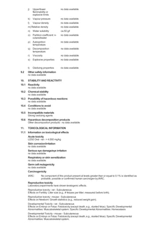 j)  Upper/lower                   no data available
          flammability or
          explosive limits
      k) Vapour pressure                no data available
      l) Vapour density                 no data available
      m) Relative density               no data available
      n) Water solubility               ca.50 g/l
      o) Partition coefficient: n-      no data available
          octanol/water
      p) Autoignition                   no data available
          temperature
      q) Decomposition                  no data available
          temperature
      r) Viscosity                      no data available
      s) Explosive properties           no data available


      t)   Oxidizing properties         no data available
9.2   Other safety information
      no data available

10. STABILITY AND REACTIVITY
10.1 Reactivity
      no data available
10.2 Chemical stability
      no data available
10.3 Possibility of hazardous reactions
      no data available
10.4 Conditions to avoid
      no data available
10.5 Incompatible materials
      Strong oxidizing agents
10.6 Hazardous decomposition products
      Other decomposition products - no data available

11. TOXICOLOGICAL INFORMATION
11.1 Information on toxicological effects
     Acute toxicity
      LD50 Oral - rat - > 4.000 mg/kg
      Skin corrosion/irritation
      no data available
      Serious eye damage/eye irritation
      no data available
      Respiratory or skin sensitization
      no data available
      Germ cell mutagenicity
      no data available
      Carcinogenicity
      IARC:        No component of this product present at levels greater than or equal to 0.1% is identified as
                   probable, possible or confirmed human carcinogen by IARC.
      Reproductive toxicity
      Laboratory experiments have shown teratogenic effects.
      Reproductive toxicity - rat - Subcutaneous
      Effects on Fertility: Litter size (e.g.; # fetuses per litter; measured before birth).
      Reproductive toxicity - mouse - Subcutaneous
      Effects on Newborn: Growth statistics (e.g., reduced weight gain).
      Developmental Toxicity - rat - Subcutaneous
      Effects on Embryo or Fetus: Fetotoxicity (except death, e.g., stunted fetus). Specific Developmental
      Abnormalities: Musculoskeletal system. Specific Developmental Abnormalities: Homeostasis
      Developmental Toxicity - mouse - Subcutaneous
      Effects on Embryo or Fetus: Fetotoxicity (except death, e.g., stunted fetus). Specific Developmental
      Abnormalities: Musculoskeletal system.
 