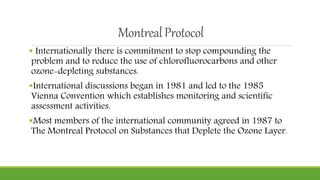 MontrealProtocol
 Internationally there is commitment to stop compounding the
problem and to reduce the use of chlorofluorocarbons and other
ozone-depleting substances.
International discussions began in 1981 and led to the 1985
Vienna Convention which establishes monitoring and scientific
assessment activities.
Most members of the international community agreed in 1987 to
The Montreal Protocol on Substances that Deplete the Ozone Layer.
 
