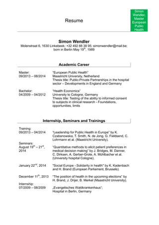 Resume 
Simon 
Wendler, 
Master 
European 
Public 
Health 
Simon Wendler 
Molenstraat 6, 1630 Linkebeek; +32 492 88 38 95; simonwendler@mail.be; born in Berlin May 19th, 1989 
Academic Career 
Master: 
09/2013 – 08/2014 
“European Public Health” 
Maastricht University, Netherland 
Thesis title: Public-Private Partnerships in the hospital sector – Developments in England and Germany 
Bachelor: 
04/2009 – 04/2012 
“Health Economics” 
University to Cologne, Germany 
Thesis title: Testing of the ability to informed consent to subjects in clinical research - Foundations, opportunities, limits 
Internship, Seminars and Trainings 
Training: 
09/2013 – 04/2014 
Seminars: 
August 19th – 21st, 2014 
January 22nd, 2014 
December 11th, 2013 
Internship: 
07/2009 – 08/2009 
“Leadership for Public Health in Europe” by K. Czabanowska, T. Smith, N. de Jong, G. Fieldsend, C. Lohrmann et al. (Maastricht University). 
“Quantitative methods to elicit patient preferences in medical decision making” by J. Bridges, M. Danner, C. Dirksen, A. Gerber-Grote, A. Mühlbacher et al. (University hospital Cologne). 
"Social Europe - Solidarity in health" by K. Kadenbach and H. Brand (European Parliament, Brussels). 
“The position of health in the upcoming elections” by H. Brand, J. Drijer, B. Merkel (Maastricht University). 
„Evangelisches Waldkrankenhaus“; 
Hospital in Berlin, Germany 
 