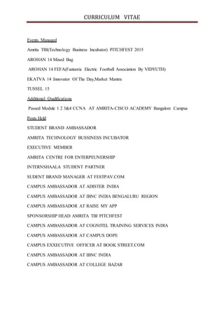 CURRICULUM VITAE
Events Managed
Amrita TBI(Technology Business Incubator) PITCHFEST 2015
AROHAN 14 Mixed Bag
AROHAN 14 FEFA(Fantastic Electric Football Association By VIDYUTH)
EKATVA 14 :Innovator Of The Day,Market Mantra
TUSSEL 15
Additional Qualifications
Passed Module 1 2 3&4 CCNA AT AMRITA-CISCO ACADEMY Bangalore Campus
Posts Held
STUDENT BRAND AMBASSADOR
AMRITA TECHNOLOGY BUSSINESS INCUBATOR
EXECUTIVE MEMBER
AMRITA CENTRE FOR ENTERPEUNERSHIP
INTERNSHAALA STUDENT PARTNER
SUDENT BRAND MANAGER AT FESTPAV.COM
CAMPUS AMBASSADOR AT ADISTER INDIA
CAMPUS AMBASSADOR AT IBNC INDIA BENGALURU REGION
CAMPUS AMBASSADOR AT RAISE MY APP
SPONSORSHIP HEAD AMRITA TBI PITCHFEST
CAMPUS AMBASSADOR AT COGNITEL TRAINING SERVICES INDIA
CAMPUS AMBASSADOR AT CAMPUS DOPE
CAMPUS EXXECUTIVE OFFICER AT BOOK STREET.COM
CAMPUS AMBASSADOR AT IBNC INDIA
CAMPUS AMBASSADOR AT COLLEGE BAZAR
 