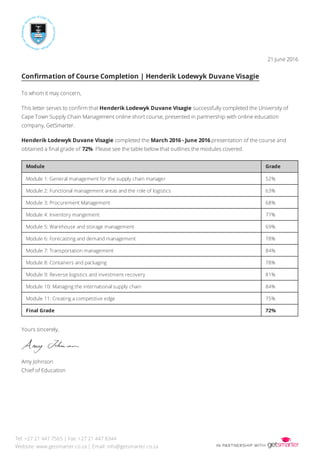 21 June 2016
Conﬁrmation of Course Completion | Henderik Lodewyk Duvane Visagie
To whom it may concern,
This letter serves to conﬁrm that Henderik Lodewyk Duvane Visagie successfully completed the University of
Cape Town Supply Chain Management online short course, presented in partnership with online education
company, GetSmarter.
Henderik Lodewyk Duvane Visagie completed the March 2016 - June 2016 presentation of the course and
obtained a ﬁnal grade of 72%. Please see the table below that outlines the modules covered.
Module Grade
Module 1: General management for the supply chain manager 52%
Module 2: Functional management areas and the role of logistics 63%
Module 3: Procurement Management 68%
Module 4: Inventory mangement 77%
Module 5: Warehouse and storage management 69%
Module 6: Forecasting and demand management 78%
Module 7: Transportation management 84%
Module 8: Containers and packaging 78%
Module 9: Reverse logistics and investment recovery 81%
Module 10: Managing the international supply chain 84%
Module 11: Creating a competitive edge 75%
Final Grade 72%
Yours sincerely,
Amy Johnson
Chief of Education
Tel: +27 21 447 7565 | Fax: +27 21 447 8344
Website: www.getsmarter.co.za | Email: info@getsmarter.co.za
 