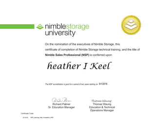 On the nomination of the executives of Nimble Storage, this
certificate of completion of Nimble Storage technical training, and the title of
Nimble Sales Professional (NSP) is conferred upon
The NSP accreditation is good for a period of two years starting on:
Richard Palmer
Sr. Education Manager
Thomas Waung
Education & Technical
Operations Manager
Certificate Code:
heather I Keel
9/1/2016
9/1/2016 NSP_Learning_Path_Completion_ORG
 