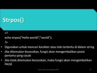 Strpos()
<?
echo strpos(“Hello world!”,”world”);
?>
• Digunakan untuk mencari karakter atau teks tertentu di dalam string
• Jika ditemukan kecocokan, fungsi akan mengembalikan posisi
pertama yang cocok
• Jika tidak ditemukan kecocokan, maka fungsi akan mengembalikan
FALSE
25
Dasar-Dasar Pemrograman PHP
 
