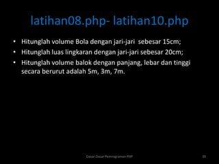 latihan08.php- latihan10.php
• Hitunglah volume Bola dengan jari-jari sebesar 15cm;
• Hitunglah luas lingkaran dengan jari-jari sebesar 20cm;
• Hitunglah volume balok dengan panjang, lebar dan tinggi
secara berurut adalah 5m, 3m, 7m.
Dasar-Dasar Pemrograman PHP 39
 