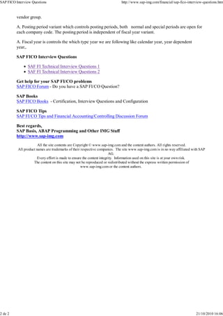 vendor group.
A. Posting period variant which controls posting periods, both normal and special periods are open for
each company code. The posting period is independent of fiscal year variant.
A. Fiscal year is controls the which type year we are following like calendar year, year dependent
year,.
SAP FICO Interview Questions
SAF FI Technical Interview Questions 1
SAF FI Technical Interview Questions 2
Get help for your SAP FI/CO problems
SAP FICO Forum - Do you have a SAP FI/CO Question?
SAP Books
SAP FICO Books - Certification, Interview Questions and Configuration
SAP FICO Tips
SAP FI/CO Tips and Financial Accounting/Controlling Discussion Forum
Best regards,
SAP Basis, ABAP Programming and Other IMG Stuff
http://www.sap-img.com
All the site contents are Copyright © www.sap-img.com and the content authors. All rights reserved.
All product names are trademarks of their respective companies. The site www.sap-img.com is in no way affiliated with SAP
AG.
Every effort is made to ensure the content integrity. Information used on this site is at your own risk.
The content on this site may not be reproduced or redistributed without the express written permission of
www.sap-img.com or the content authors.
SAP FICO Interview Questions http://www.sap-img.com/financial/sap-fico-interview-questions.htm
2 de 2 21/10/2010 16:06
 