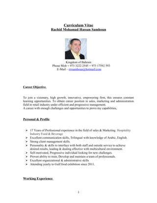 Curriculum Vitae
Rachid Mohamad Hassan Samhoun
Kingdom of Bahrain
Phone Mob + 973 3222 2545 + 973 17592 593
E-Mail – rrrsamhoun@hotmail.com
Career Objective
To join a visionary, high growth, innovative, empowering firm, this ensures constant
learning opportunities. To obtain career position in sales, marketing and administration
field in retail industry under efficient and progressive management.
A career with enough challenges and opportunities to prove my capabilities,
Personal & Profile
 17 Years of Professional experience in the field of sales & Marketing. Hospitality
Industry Food & Beverage
 Excellent communication skills, Trilingual with knowledge of Arabic, English.
 Strong client management skills.
 Personality & skills to interface with both staff and outside service to achieve
desired results, leading & dealing effective with multicultural environment.
 Self-motivated, Progressive individual looking for new challenges.
 Proven ability to train, Develop and maintain a team of professionals.
 Excellent organizational & administrative skills
 Attending yearly to Gulf food exhibition since 2011.
Working Experience
1
 
