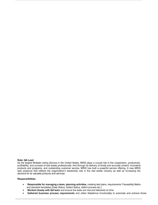 Role: QA Lead
As the largest Multiple Listing Service in the United States, MRIS plays a crucial role in the cooperation, productivity,
profitability, and success of real estate professionals. And through its delivery of timely and accurate content, innovative
products and programs, and outstanding customer service, MRIS has built a powerful service offering. A new MRIS
web presence that reflects the organization’s leadership role in the real estate industry as well as increasing the
demand for its valuable products and services
Responsibilities:
• Responsible for managing a team, planning activities, creating test plans, requirements Traceability Matrix
and standard templates (Daily Status, Defect Status, defect process etc.)
• Worked closely with QA team and ensure the tasks are met and delivered on time
• Gathered business process requirements and utilize Salesforce functionality to automate and achieve those
 